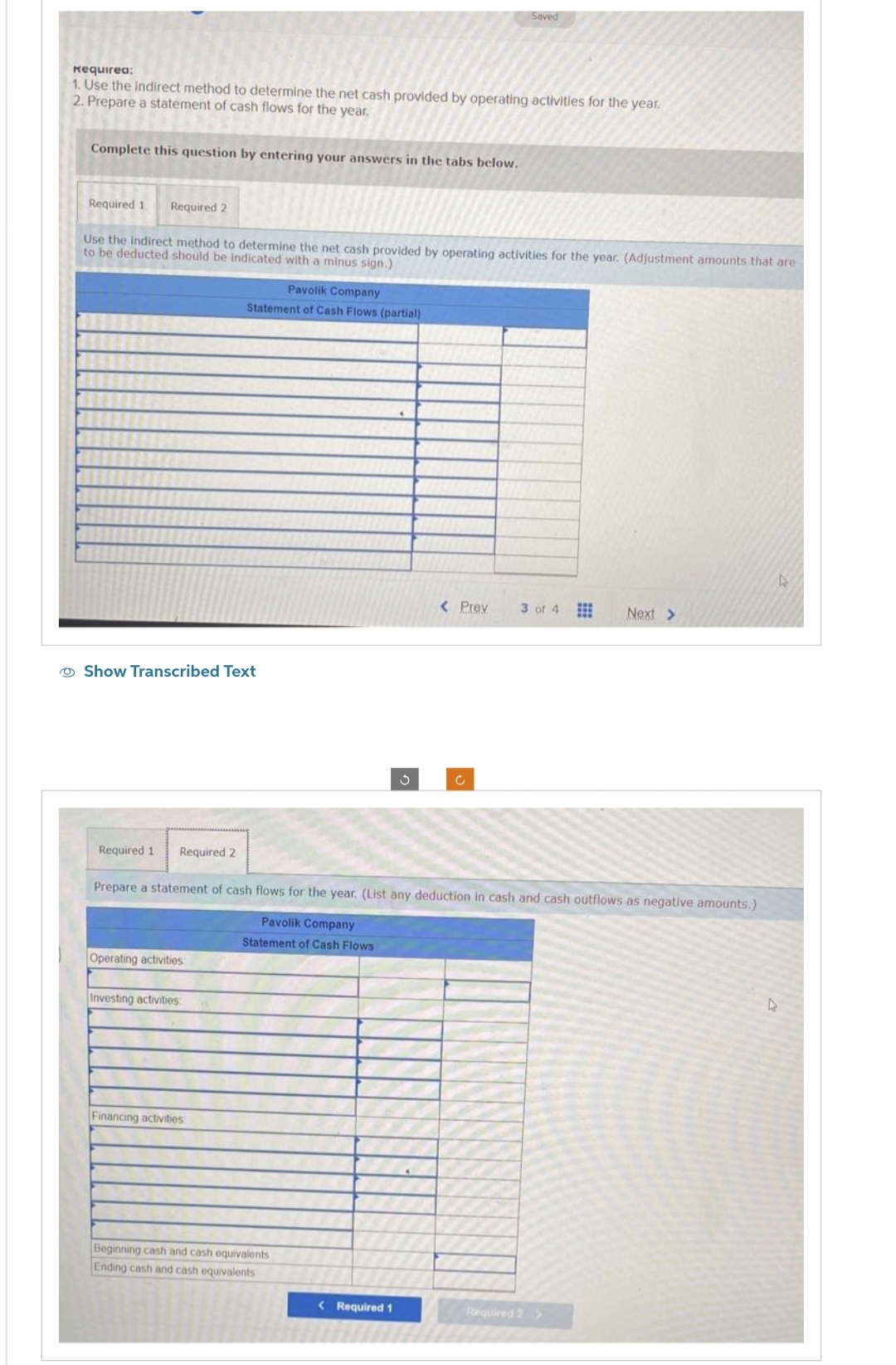 Requirea:
1. Use the indirect method to determine the net cash provided by operating activities for the year.
2. Prepare a statement of cash flows for the year.
Complete this question by entering your answers in the tabs below.
Required 1 Required 2
Use the indirect method to determine the net cash provided by operating activities for the year. (Adjustment amounts that are
to be deducted should be indicated with a minus sign.)
Show Transcribed Text
Required 1 Required 2
Operating activities:
Pavolik Company
Statement of Cash Flows (partial)
Investing activities:
Financing activities.
Saved
Prepare a statement of cash flows for the year. (List any deduction in cash and cash outflows as negative amounts.)
Pavolik Company
Statement of Cash Flows
Beginning cash and cash equivalents
Ending cash and cash equivalents
< Prev
< Required 1
3 of 4 ⠀
Next >
Required 2 >
L
A