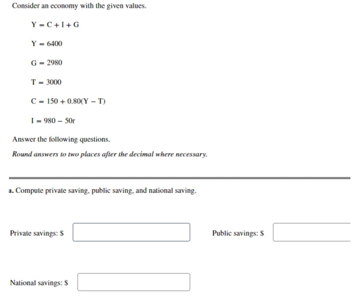 Consider an economy with the given values.
Y = C +I+ G
Y = 6400
G = 2980
T = 3000
C = 150 + 0.80(Y – T)
I = 980 – 50r
Answer the following questions.
Round answers to two places after the decimal where necessary.
a. Compute private saving, public saving, and national saving.
Private savings: $
Public savings: $
National savings: $
