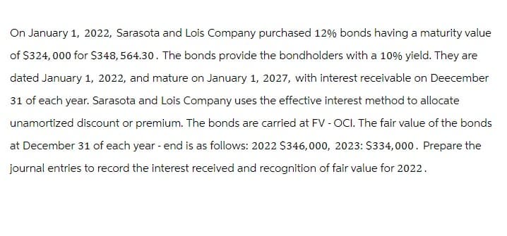 On January 1, 2022, Sarasota and Lois Company purchased 12% bonds having a maturity value
of $324,000 for $348, 564.30. The bonds provide the bondholders with a 10% yield. They are
dated January 1, 2022, and mature on January 1, 2027, with interest receivable on Deecember
31 of each year. Sarasota and Lois Company uses the effective interest method to allocate
unamortized discount or premium. The bonds are carried at FV - OCI. The fair value of the bonds
at December 31 of each year - end is as follows: 2022 $346,000, 2023: $334,000. Prepare the
journal entries to record the interest received and recognition of fair value for 2022.
