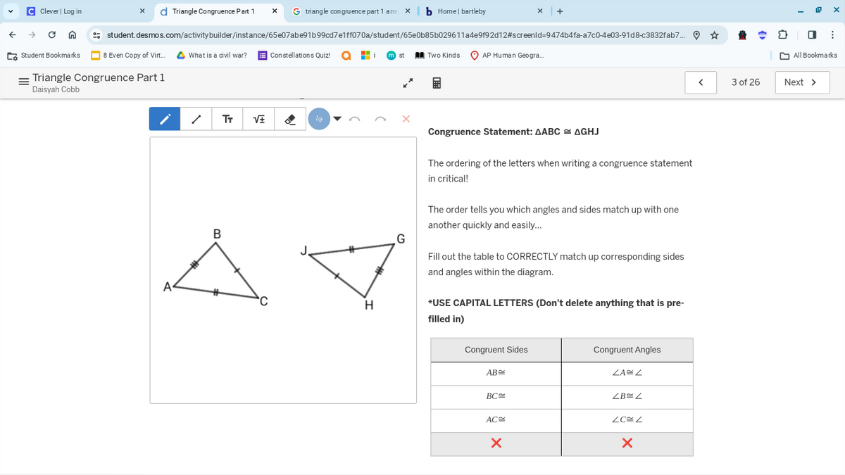 C Clever | Log in
C Student Bookmarks
X
d Triangle Congruence Part 1 X G triangle congruence part 1 ans xb Home | bartleby
student.desmos.com/activity builder/instance/65e07abe91b99cd7e1ff070a/student/65e0b85b029611a4e9f92d12#screenId=9474b4fa-a7c0-4e03-91d8-c3832fab7..
8 Even Copy of Virt... What is a civil war?
Two kinds
Triangle Congruence Part 1
Daisyah Cobb
A
/
TT
B
VE
C
Constellations Quiz!
vo
H
m st
G
AP Human Geogra...
Congruence Statement: AABC = AGHJ
The ordering of the letters when writing a congruence statement
in critical!
x | +
The order tells you which angles and sides match up with one
another quickly and easily...
Fill out the table to CORRECTLY match up corresponding sides
and angles within the diagram.
*USE CAPITAL LETTERS (Don't delete anything that is pre-
filled in)
Congruent Sides
AB=
BC
AC=
X
Congruent Angles
ZA=Z
ZB=Z
ZC=2
X
Q
<
3 of 26
X
0 ⠀
All Bookmarks
Next >