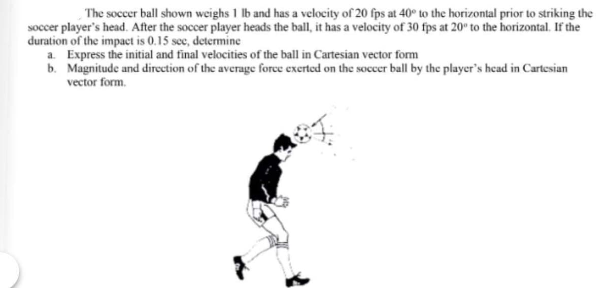 The soccer ball shown weighs 1 lb and has a velocity of 20 fps at 40° to the horizontal prior to striking the
soccer player's head. After the soccer player heads the ball, it has a velocity of 30 fps at 20° to the horizontal. If the
duration of the impact is 0.15 sec, determine
a. Express the initial and final velocities of the ball in Cartesian vector form
b. Magnitude and direction of the average force exerted on the soccer ball by the player's head in Cartesian
vector form.