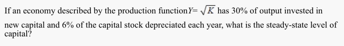 If an economy described by the production functionY= K has 30% of output invested in
new capital and 6% of the capital stock depreciated each year, what is the steady-state level of
capital?
