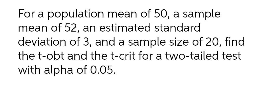 For a population mean of 50, a sample
mean of 52, an estimated standard
deviation of 3, and a sample size of 20, find
the t-obt and the t-crit for a two-tailed test
with alpha of 0.05.
