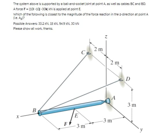 The system above is supported by a ball-and-socket joint at point A, as well as cables BC and BD.
A force F = (101 -10J -30k) kN is applied at point E.
Which of the following is closest to the magnitude of the force reaction in the z-direction at point A
(ie. Az)?
Possible Answers: 33.2 kN, 15 kN, 94.9 kN, 30 KN
Please show all work, thanks.
2 m
2 m
D
3 m
B
E
-3 m²
F
3 m
