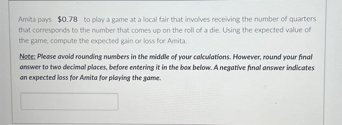 Amita pays $0.78 to play a game at a local fair that involves receiving the number of quarters
that corresponds to the number that comes up on the roll of a die. Using the expected value of
the game, compute the expected gain or loss for Amita.
Note: Please avoid rounding numbers in the middle of your calculations. However, round your final
answer to two decimal places, before entering it in the box below. A negative final answer indicates
an expected loss for Amita for playing the game.