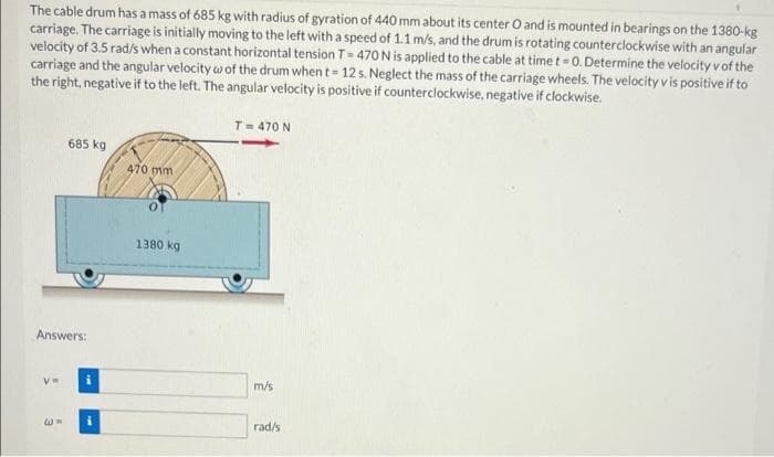 The cable drum has a mass of 685 kg with radius of gyration of 440 mm about its center O and is mounted in bearings on the 1380-kg
carriage. The carriage is initially moving to the left with a speed of 1.1 m/s, and the drum is rotating counterclockwise with an angular
velocity of 3.5 rad/s w
carriage and the angular velocity w of the drum when t= 12 s. Neglect the mass of the carriage wheels. The velocity v is positive if to
the right, negative if to the left. The angular velocity is positive if counterclockwise, negative if clockwise.
s when a constant horizontal tension T- 470 N is applied to the cable at time t= 0. Determine the velocityvof the
T= 470 N
685 kg
470 mm
1380 kg
Answers:
m/s
rad/s
