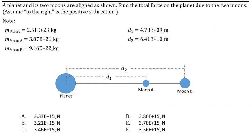 A planet and its two moons are aligned as shown. Find the total force on the planet due to the two moons.
(Assume "to the right" is the positive x-direction.)
Note:
mplanet = 2.51E+23_kg
di = 4.78E+09_m
тМоon A
3.87E+21_kg
dz:
= 6.41E+10_m
тмоon B
9.16E+22 kg
d2
d1
Moon A
Moon B
Planet
А.
3.33E+15_N
D.
3.80E+15_N
В.
3.21E+15_N
Е.
3.70E+15_N
3.56E+15_N
C.
3.46E+15_N
F.
