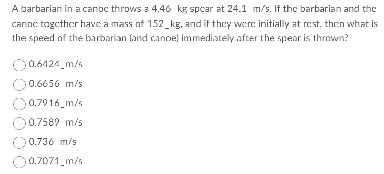 A barbarian in a canoe throws a 4.46_kg spear at 24.1_m/s. If the barbarian and the
canoe together have a mass of 152_kg, and if they were initially at rest, then what is
the speed of the barbarian (and canoe) immediately after the spear is thrown?
