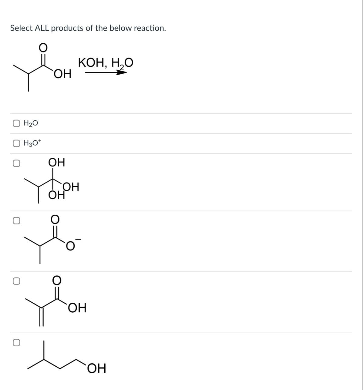 Select ALL products of the below reaction.
Н20
H30+
ОН
KOH, H.O
OH
Тон
ОН
хо
о
`ОН
ОН