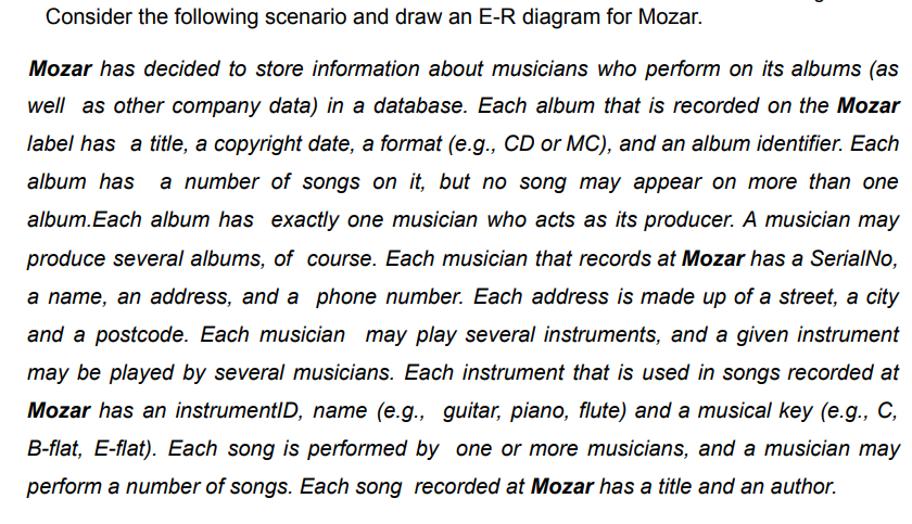 Consider the following scenario and draw an E-R diagram for Mozar.
Mozar has decided to store information about musicians who perform on its albums (as
well as other company data) in a database. Each album that is recorded on the Mozar
label has a title, a copyright date, a format (e.g., CD or MC), and an album identifier. Each
album has a number of songs on it, but no song may appear on more than one
album.Each album has exactly one musician who acts as its producer. A musician may
produce several albums, of course. Each musician that records at Mozar has a SerialNo,
a name, an address, and a phone number. Each address is made up of a street, a city
and a postcode. Each musician may play several instruments, and a given instrument
may be played by several musicians. Each instrument that is used in songs recorded at
Mozar has an instrumentID, name (e.g., guitar, piano, flute) and a musical key (e.g., C,
B-flat, E-flat). Each song is performed by one or more musicians, and a musician may
perform a number of songs. Each song recorded at Mozar has a title and an author.
