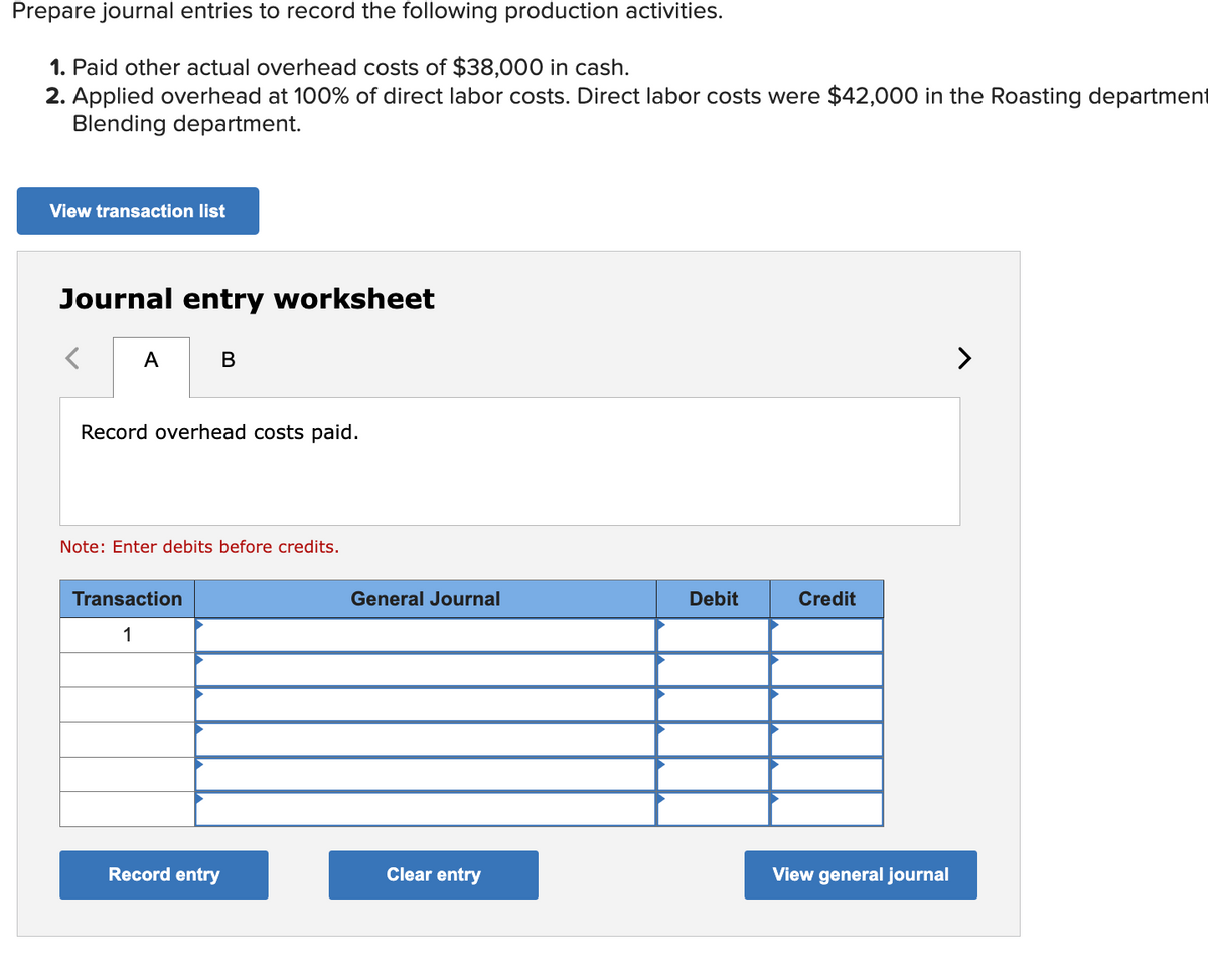 Prepare journal entries to record the following production activities.
1. Paid other actual overhead costs of $38,000 in cash.
2. Applied overhead at 100% of direct labor costs. Direct labor costs were $42,000 in the Roasting department
Blending department.
View transaction list
Journal entry worksheet
A
B
Record overhead costs paid.
Note: Enter debits before credits.
Transaction
1
Record entry
General Journal
Clear entry
Debit
Credit
View general journal