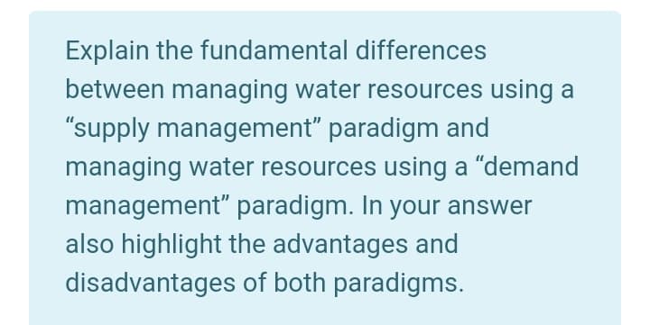 Explain the fundamental differences
between managing water resources using a
"supply management" paradigm and
managing water resources using a "demand
management" paradigm. In your answer
also highlight the advantages and
disadvantages of both paradigms.
