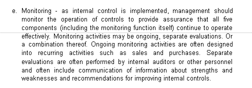 e. Monitoring - as internal control is implemented, management should
monitor the operation of controls to provide assurance that all five
components (including the monitoring function itself) continue to operate
effectively. Monitoring activities may be ongoing, separate evaluations. Or
a combination thereof. Ongoing monitoring activities are often designed
into recurring activities such as sales and purchases. Separate
evaluations are often performed by internal auditors or other personnel
and often include communication of information about strengths and
weaknesses and recommendations for improving internal controls.
