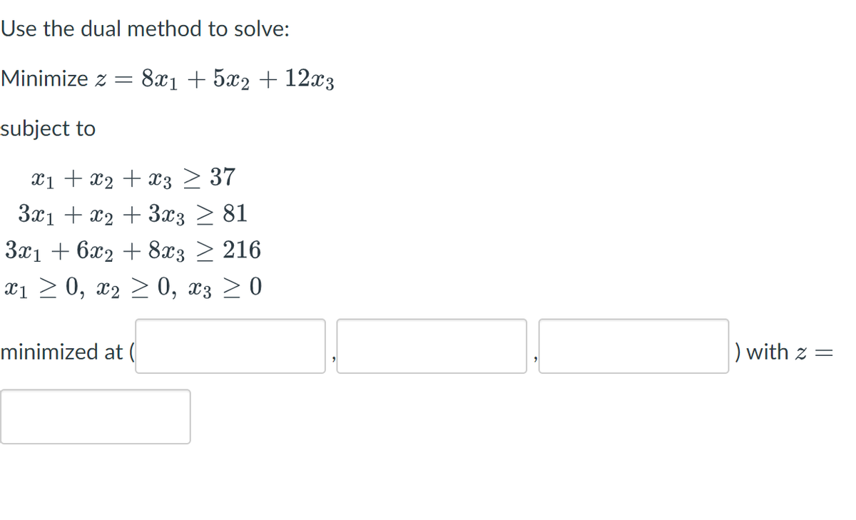 Use the dual method to solve:
Minimize z = 8x1 + 5x2 + 12x3
subject to
Xx₁ + x₂ + x3 ≥ 37
3x1 + x₂ + 3x3 ≥ 81
3x1 + 6x2 + 8x3 ≥ 216
x1 ≥ 0, x₂ ≥ 0, x3 ≥ 0
minimized at (
) with z =