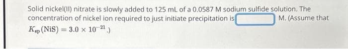 Solid nickel (II) nitrate is slowly added to 125 mL of a 0.0587 M sodium sulfide solution. The
concentration of nickel ion required to just initiate precipitation is
M. (Assume that
Kp (NiS) 3.0 x 10-2¹.)