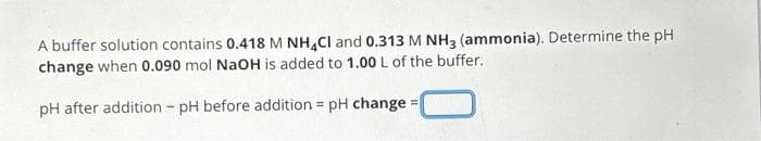 A buffer solution contains 0.418 M NH4CI and 0.313 M NH3 (ammonia). Determine the pH
change when 0.090 mol NaOH is added to 1.00 L of the buffer.
pH after addition - pH before addition = pH change