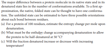 The major difference between a protein molecule in its native state and in its
denatured state lies in the number of conformations available. To a first ap-
proximation, the native, folded state can be thought to have one conforma-
tion. The unfolded state can be estimated to have three possible orientations
about cach bond between residues.
(a) For a protein of 100 residues, estimate the entropy change per mole upon
denaturation.
(b) What must be the enthalpy change accompanying denaturation to allow
the protein to be half-denatured at 50 °C?
(c) Will the fraction denatured increase or decrease with increasing
temperature?
