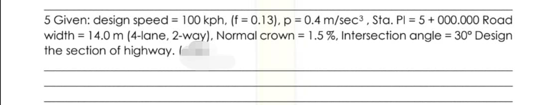 5 Given: design speed = 100 kph, (f = 0.13), p = 0.4 m/sec3 , Sta. Pl = 5+ 000.000 Road
width = 14.0 m (4-lane, 2-way), Normal crown = 1.5 %, Intersection angle = 30° Design
the section of highway. I
