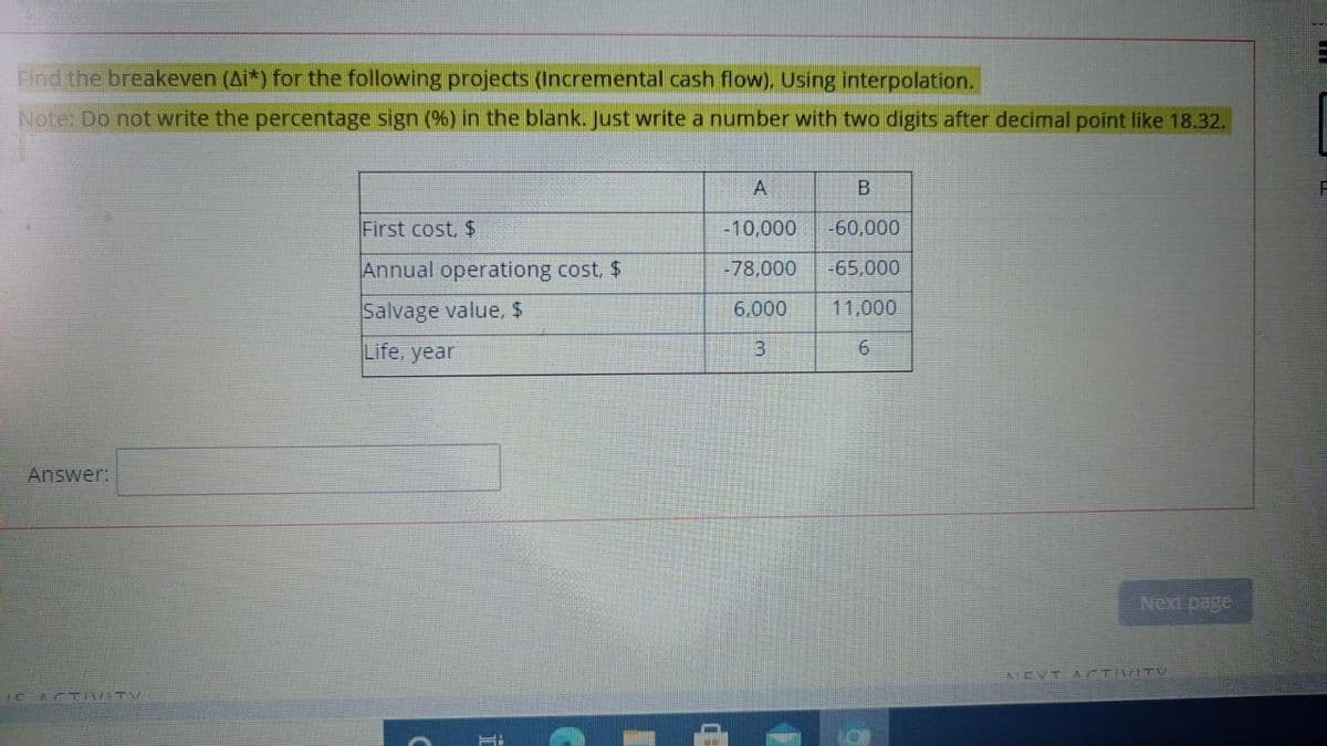 Find the breakeven (Ai*) for the following projects (Incremental cash flow), Using interpolation.
Note: Do not write the percentage sign (%) in the blank. Just write a number with two digits after decimal point like 18.32.
First cost, $
-10,000
-60,000
Annual operationg cost, $
-78,000
-65,000
Salvage value, $
Life, year
6,000
11,000
9.
Answer!
AICVT A/TNATV
1C
ASTIV TV
