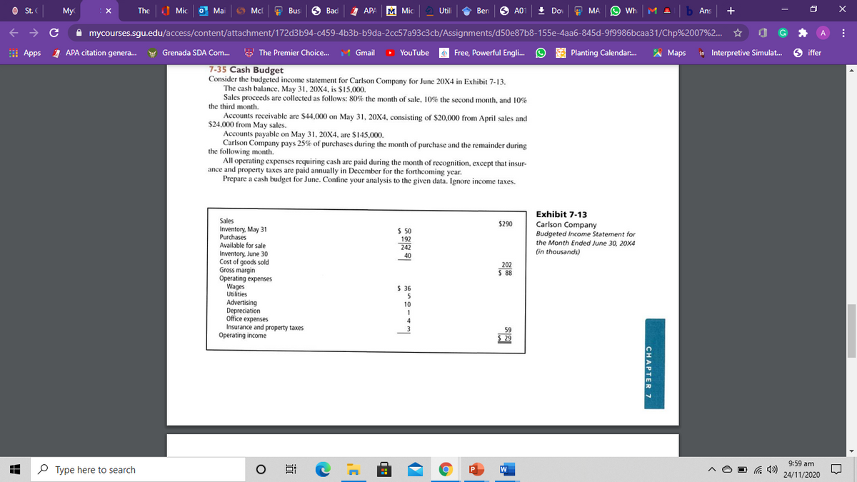 St. (
My
The
Mic
O Ma
Mcl
O Bus
6 Bad
Д АРА М Mic
O Ben
+ Do
O MA
O Wh
1 Ab Ans
+
Util
A0
A mycourses.sgu.edu/access/content/attachment/172d3b94-c459-4b3b-b9da-2cc57a93c3cb/Assignments/d50e87b8-155e-4aa6-845d-9f9986bcaa31/Chp%2007%2...
A
I
Apps 1 APA citation genera.
Grenada SDA Com. Y The Premier Choice.
Gmail > YouTube
Free, Powerful Engli. O
A Planting Calendar.
A
Maps in Interpretive Simulat.
6 iffer
7-35 Cash Budget
Consider the budgeted income statement for Carlson Company for June 20X4 in Exhibit 7-13.
The cash balance, May 31, 20X4, is $15,000.
Sales proceeds are collected as follows: 80% the month of sale, 10% the second month, and 10%
the third month.
Accounts receivable are $44,000 on May 31, 20X4, consisting of $20,000 from April sales and
$24,000 from May sales.
Accounts payable on May 31, 20X4, are $145,000.
Carlson Company pays 25% of purchases during the month of purchase and the remainder during
the following month.
All operating expenses requiring cash are paid during the month of recognition, except that insur-
ance and property taxes are paid annually in December for the forthcoming year.
Prepare a cash budget for June. Confine your analysis to the given data. Ignore income taxes.
Exhibit 7-13
Sales
$290
Inventory, May 31
Purchases
Available for sale
Carlson Company
Budgeted Income Statement for
the Month Ended June 30, 20X4
(in thousands)
S 50
192
242
Inventory, June 30
Cost of goods sold
Gross margin
Operating expenses
Wages
Utilities
40
202
$ 88
S 36
5
Advertising
Depreciation
office expenses
Insurance and property taxes
Operating income
10
1
59
S 29
9:59 am
O Type here to search
W
24/11/2020
CHAPTER 7
近
