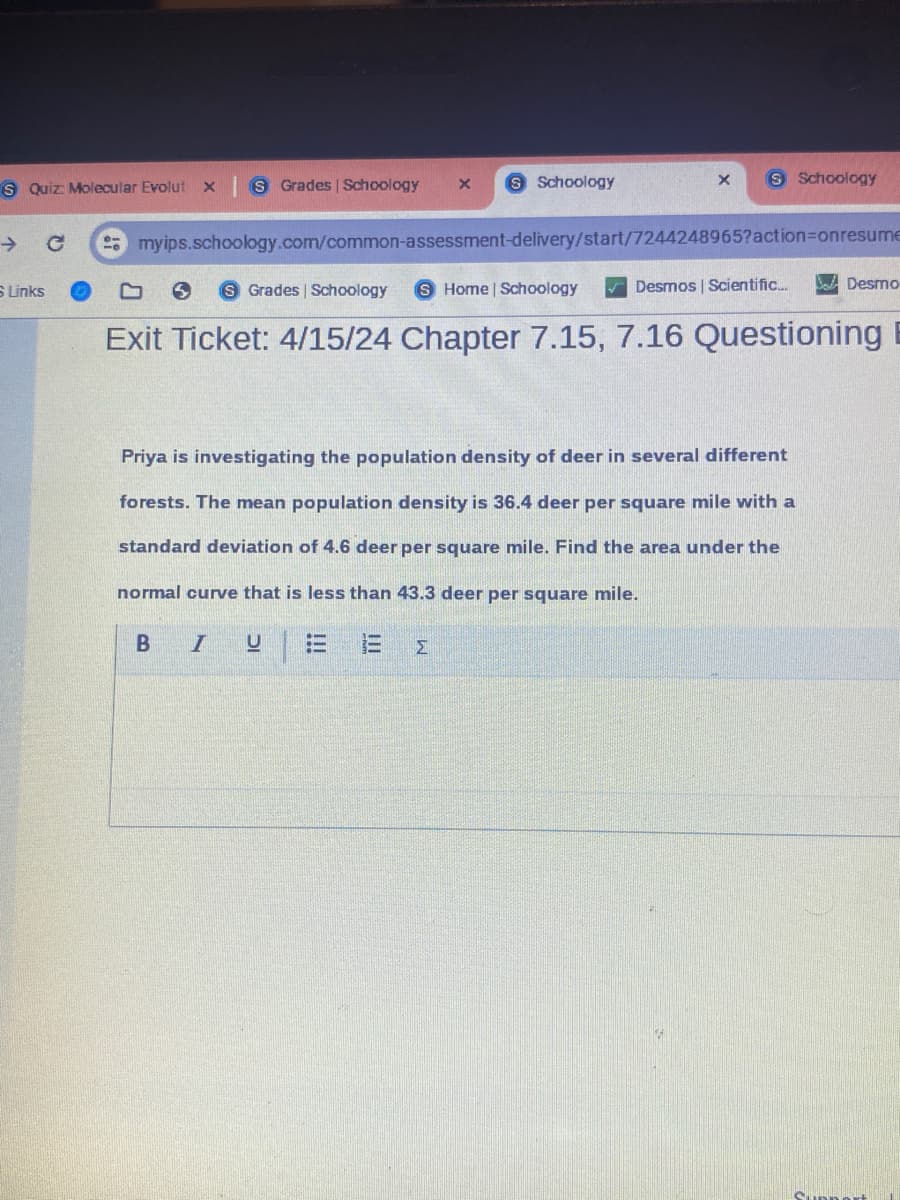 S Quiz: Molecular Evolut
x S Grades | Schoology
x
S Schoology
×
Schoology
→
myips.schoology.com/common-assessment-delivery/start/7244248965?action=onresume
S Links
Grades | Schoology
Home | Schoology
Desmos | Scientific...
Exit Ticket: 4/15/24 Chapter 7.15, 7.16 Questioning
Desmo
Priya is investigating the population density of deer in several different
forests. The mean population density is 36.4 deer per square mile with a
standard deviation of 4.6 deer per square mile. Find the area under the
normal curve that is less than 43.3 deer per square mile.
B I
U
Σ