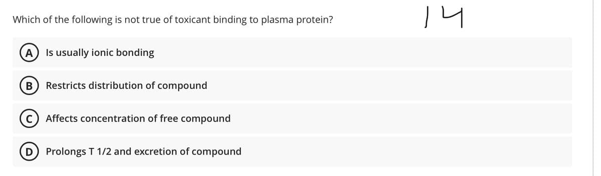 Which of the following is not true of toxicant binding to plasma protein?
A
Is usually ionic bonding
Restricts distribution of compound
Affects concentration of free compound
Prolongs T 1/2 and excretion of compound

