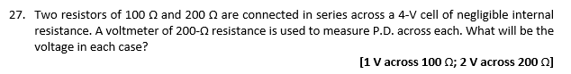 27. Two resistors of 100 2 and 200 2 are connected in series across a 4-V cell of negligible internal
resistance. A voltmeter of 200- resistance is used to measure P.D. across each. What will be the
voltage in each case?
[1 V across 100 2; 2 V across 2002]