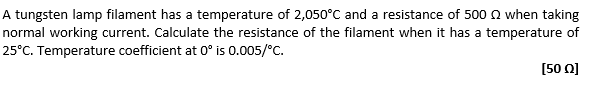 A tungsten lamp filament has a temperature of 2,050°C and a resistance of 500 Q when taking
normal working current. Calculate the resistance of the filament when it has a temperature of
25°C. Temperature coefficient at 0° is 0.005/°C.
[50]