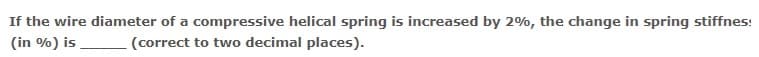 If the wire diameter of a compressive helical spring is increased by 2%, the change in spring stiffnes:
(in %) is
(correct to two decimal places).
