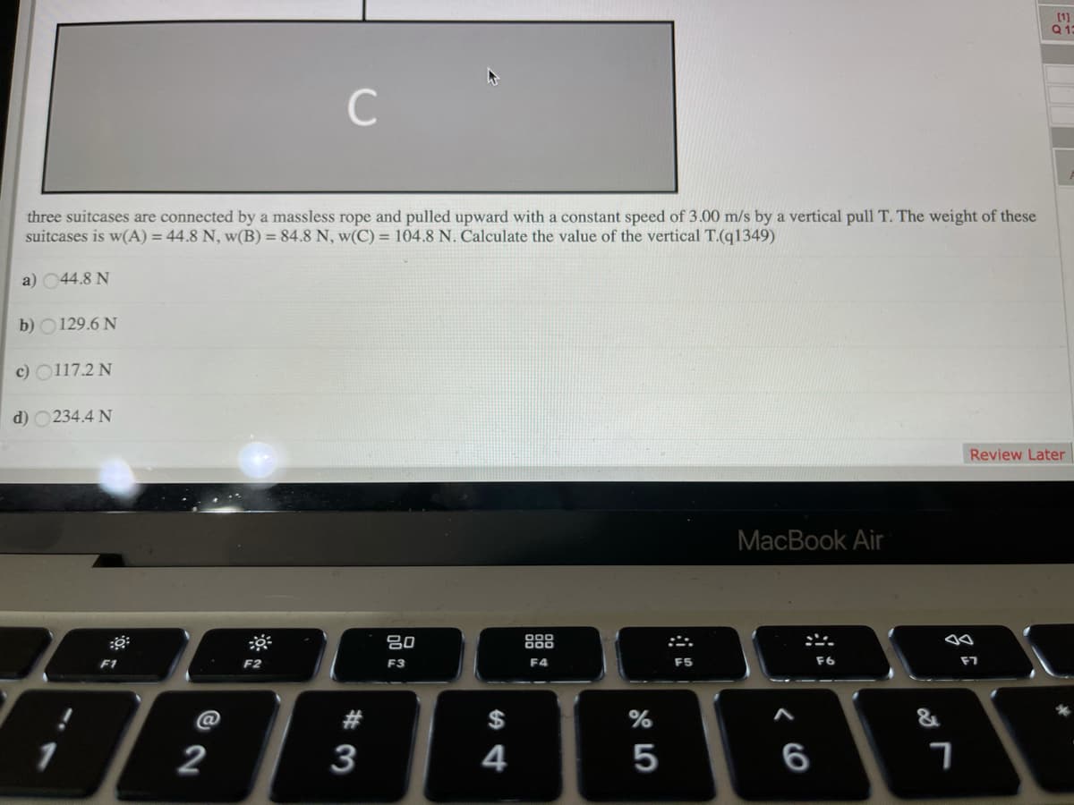 [1]
13
C
three suitcases are connected by a massless rope and pulled upward with a constant speed of 3.00 m/s by a vertical pull T. The weight of these
suitcases is w(A) = 44.8 N, w(B) = 84.8 N, w(C) = 104.8 N. Calculate the value of the vertical T.(q1349)
a) 044.8 N
b) O129.6 N
c) O117.2 N
d) O234.4 N
Review Later
MacBook Air
吕0
888
F1
F2
F3
F4
F5
F6
F7
$
2
3
4
