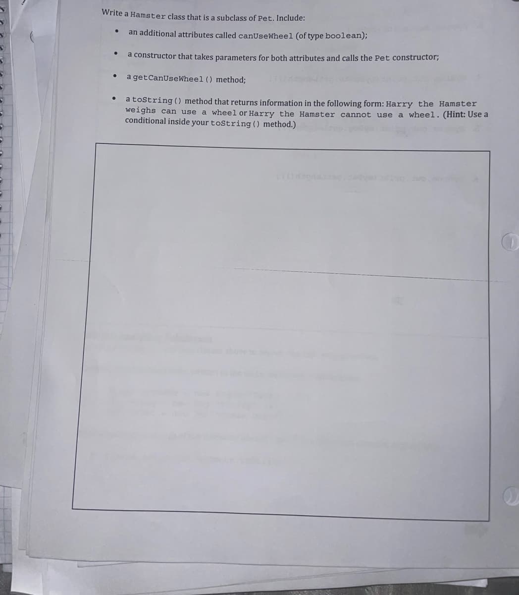 Write a Hamster class that is a subclass of Pet. Include:
an additional attributes called canUseWhee1 (of type boolean);
a constructor that takes parameters for both attributes and calls the Pet constructor;
a getCanUseWheel () method;
a toString () method that returns information in the following form: Harry the Hamster
weighs can use a wheel or Harry the Hamster cannot use a wheel.(Hint: Use a
conditional inside your toString() method.)
