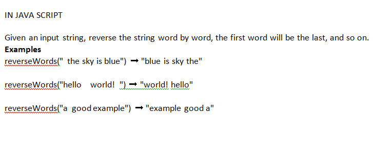 IN JAVA SCRIPT
Given an input string, reverse the string word by word, the first word will be the last, and so on.
Examples
reverseWords(" the sky is blue")
"blue is sky the"
reverse Words("hello world!")➡ "world! hello"
reverse Words("a good example")
"example good a"