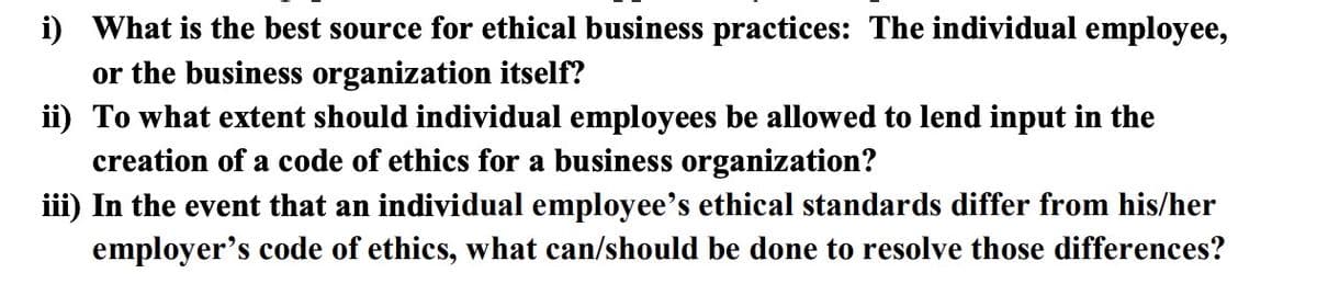 i) What is the best source for ethical business practices: The individual employee,
or the business organization itself?
ii) To what extent should individual employees be allowed to lend input in the
creation of a code of ethics for a business organization?
iii) In the event that an individual employee's ethical standards differ from his/her
employer's code of ethics, what can/should be done to resolve those differences?