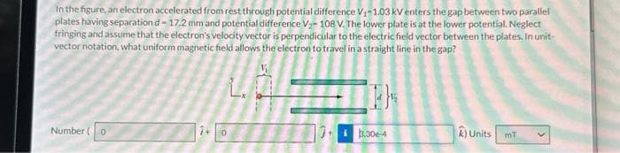 In the figure, an electron accelerated from rest through potential difference V₁-1.03 kV enters the gap between two parallel
plates having separation d-17.2 mm and potential difference V₂-108 V. The lower plate is at the lower potential. Neglect
fringing and assume that the electron's velocity vector is perpendicular to the electric field vector between the plates. In unit-
vector notation, what uniform magnetic field allows the electron to travel in a straight line in the gap?
Number (0
7+0
3.30e-4
A) Units
mT