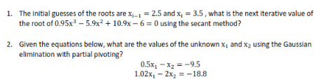 1. The initial guesses of the roots are x-1 = 2.5 and x, = 3.5 , what is the next iterative value of
the root of 0.95x3 – 5.9x? + 10.9x - 6 = 0 using the secant method?
2. Given the equations below, what are the values of the unknown x1 and x2 using the Gaussian
elimination with partial pivoting?
0.5х, - ха —-9.5
1.02х, - 2х, 3 -18.8
