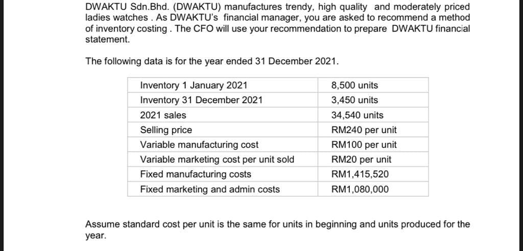 DWAKTU Sdn.Bhd. (DWAKTU) manufactures trendy, high quality and moderately priced
ladies watches. As DWAKTU's financial manager, you are asked to recommend a method
of inventory costing. The CFO will use your recommendation to prepare DWAKTU financial
statement.
The following data is for the year ended 31 December 2021.
Inventory 1 January 2021
Inventory 31 December 2021
2021 sales
Selling price
Variable manufacturing cost
Variable marketing cost per unit sold
Fixed manufacturing costs
Fixed marketing and admin costs
8,500 units
3,450 units
34,540 units
RM240 per unit
RM100 per unit
RM20 per unit
RM1,415,520
RM1,080,000
Assume standard cost per unit is the same for units in beginning and units produced for the
year.