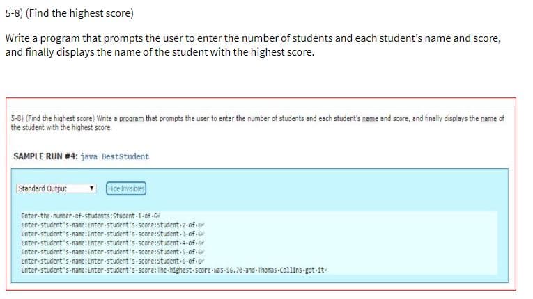 5-8) (Find the highest score)
Write a program that prompts the user to enter the number of students and each student's name and score,
and finally displays the name of the student with the highest score.
5-8) (Find the highest score) Write a program that prompts the user to enter the number of students and each student's name and score, and finally displays the name of
the student with the highest score.
SAMPLE RUN #4: java BestStudent
Standard Output
Hde Imisibles
Enter-the-nunber-of-students:Student-1-of-6+
Enter student's-name:Enter-student's score:Student 2.of 6-
Enter student's-name: Enter student's-score:Student 3-of 6
Enter student's-name: Enter student's-score:Student-4.of 6
Enter-student's-name:Enter-student's-score:Student-5-of-6
Enter student's name: Enter student's-score:student-6-of 6-
Enter-student's-name:Enter-student's-score:The-highest-score-was-96.78-and-Thomas Collins-got-it-
