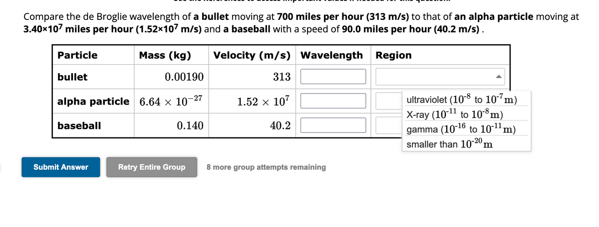 Compare the de Broglie wavelength of a bullet moving at 700 miles per hour (313 m/s) to that of an alpha particle moving at
3.40x107 miles per hour (1.52×107 m/s) and a baseball with a speed of 90.0 miles per hour (40.2 m/s).
Region
Particle
bullet
baseball
Mass (kg)
alpha particle 6.64 × 10-
-27
Submit Answer
0.00190
0.140
Retry Entire Group
Velocity (m/s) Wavelength
313
1.52 × 107
40.2
8 more group attempts remaining
ultraviolet (10-8 to 10-7m)
X-ray (10-¹¹ to 10-8 m)
gamma (10-¹6 to 10-¹¹ m)
smaller than 10-20 m