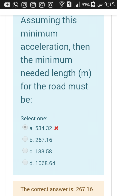০ ৭:।৭
Assuming this
minimum
acceleration, then
the minimum
needed length (m)
for the road must
be:
Select one:
a. 534.32 X
O b. 267.16
c. 133.58
d. 1068.64
The correct answer is: 267.16
