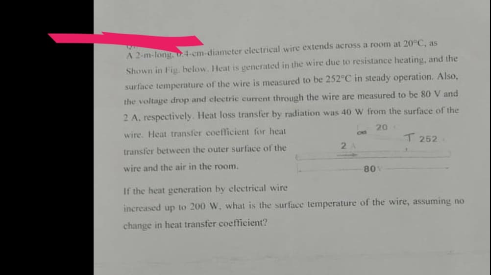 A 2-m-long, 4-cm-diameter electrical wire extends across a room at 20°C, as
Shown in Fig. below. Heat is generated in the wire due to resistance heating, and the
surface temperature of the wire is measured to be 252°C in steady operation. Also,
the voltage drop and electric current through the wire are measured to be 80 V and
2 A, respectively. Heat loss transfer by radiation was 40 W from the surface of the
wire. Heat transfer coefficient for heat
20 C
transfer between the outer surface of the
wire and the air in the room.
2
80 V
T 252
If the heat generation by electrical wire
increased up to 200 W, what is the surface temperature of the wire, assuming no
change
heat transfer coefficient?