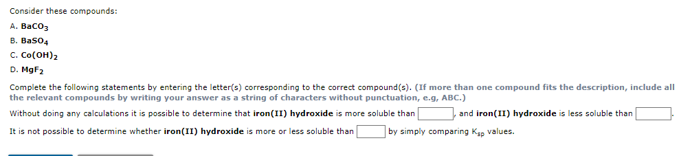 Consider these compounds:
А. ВаСОз
B. Baso4
с. Со(он)2
D. M9F2
Complete the following statements by entering the letter(s) corresponding to the correct compound(s). (If more than one compound fits the description, include all
the relevant compounds by writing your answer as a string of characters without punctuation, e.g, ABC.)
Without doing any calculations it is possible to determine that iron(II) hydroxide is more soluble than
|, and iron(II) hydroxide is less soluble than
It is not possible to determine whether iron(II) hydroxide is more or less soluble than
by simply comparing Ksp values.
