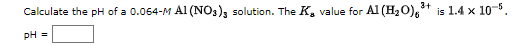 Calculate the pH of a 0.064-M Al (NO3)3 solution. The K, value for Al (H2O),* is 1.4 x 10-5.
pH =
