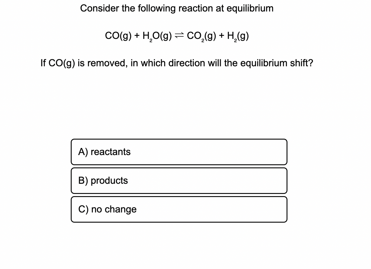 Consider the following reaction at equilibrium
Co(g) + H,O(g) = co.(g) + H,(g)
If CO(g) is removed, in which direction will the equilibrium shift?
A) reactants
B) products
C) no change
