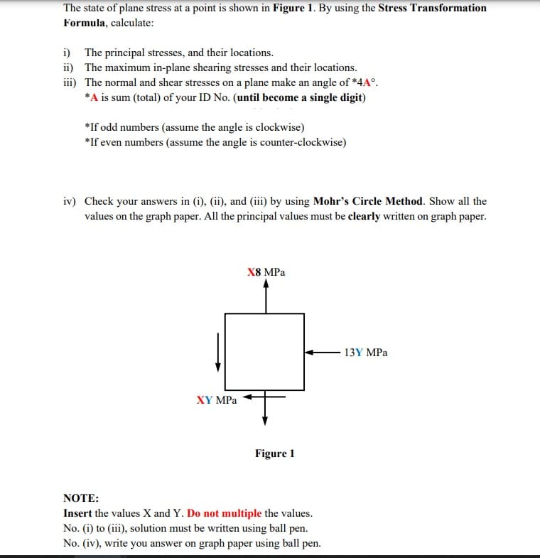 The state of plane stress at a point is shown in Figure 1. By using the Stress Transformation
Formula, calculate:
i)
The principal stresses, and their locations.
ii) The maximum in-plane shearing stresses and their locations.
iii) The normal and shear stresses on a plane make an angle of *4A°.
*A is sum (total) of your ID No. (until become a single digit)
*If odd numbers (assume the angle is clockwise)
*If even numbers (assume the angle is counter-clockwise)
iv) Check your answers in (i), (ii), and (iii) by using Mohr's Circle Method. Show all the
values on the graph paper. All the principal values must be clearly written on graph paper.
X8 MPa
13Y MPa
XY MPa
Figure 1
NOTE:
Insert the values X and Y. Do not multiple the values.
No. (i) to (iii), solution must be written using ball pen.
No. (iv), write you answer on graph paper using ball pen.