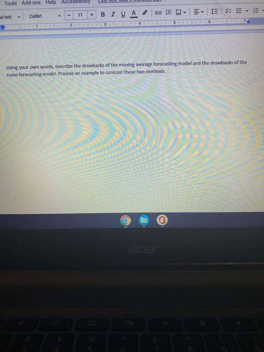 Tools Add-ons Help Accessibllity
Last
al text
Calibri
11
BIUA
= ニ三▼三
+
1
2
3 TI 4 I
5.
6.
Using your own words, describe the drawbacks of the moving average forecasting model and the drawbacks of the
nalve forecasting model. Provide an example to contrast these two methods.
acer
