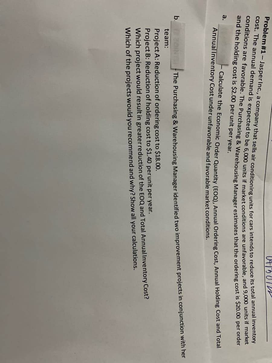 04130122
Problem #1 - Jasper Inc., a company that sells air conditioning units for cars intends to reduce its total annual inventory
cost. The annual demand is expected to be 6,000 units if market conditions are unfavorable, and 9,000 units if market
conditions are favorable. The Purchasing & Warehousing Manager estimates that the ordering cost is $20.00 per order
and the holding cost is $2.00 per unit per year.
a.
Calculate the Economic Order Quantity (EOQ), Annual Ordering Cost, Annual Holding Cost and Total
Annual Inventory Cost under unfavorable and favorable market conditions.
The Purchasing & Warehousing Manager identified two improvement projects in conjunction with her
b. OIN
team:
Project A: Reduction of ordering cost to $18.00.
Project B: Reduction of holding cost to $1.40 per unit per year.
Which project would result in greater reduction of the EOQ and Total Annual Inventory Cost?
Which of the projects would you recommend and why? Show all your calculations.