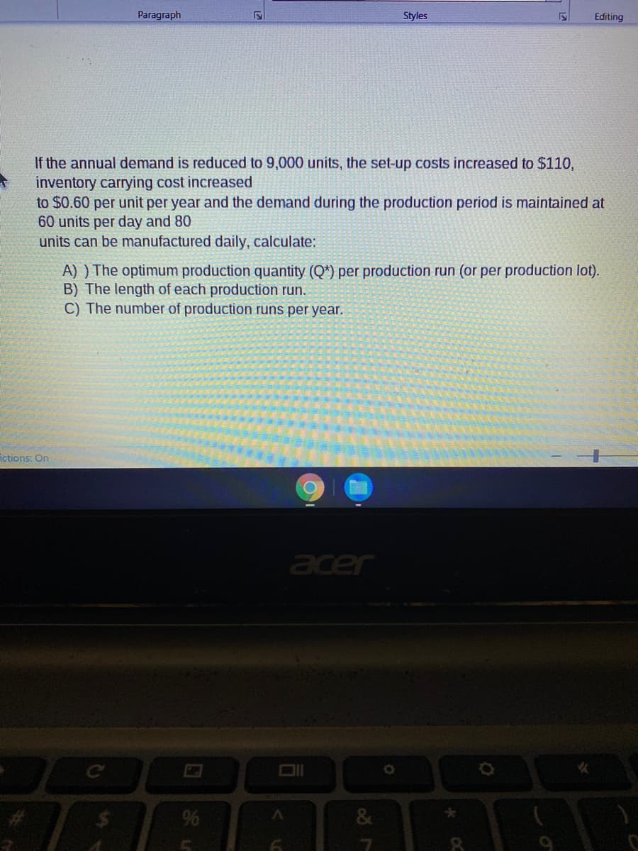 Paragraph
Styles
Editing
If the annual demand is reduced to 9,000 units, the set-up costs increased to $110,
inventory carrying cost increased
to $0.60 per unit per year and the demand during the production period is maintained at
60 units per day and 80
units can be manufactured daily, calculate:
A) ) The optimum production quantity (Q*) per production run (or per production lot).
B) The length of each production run.
C) The number of production runs per year.
ictions: On
acer
%
&
