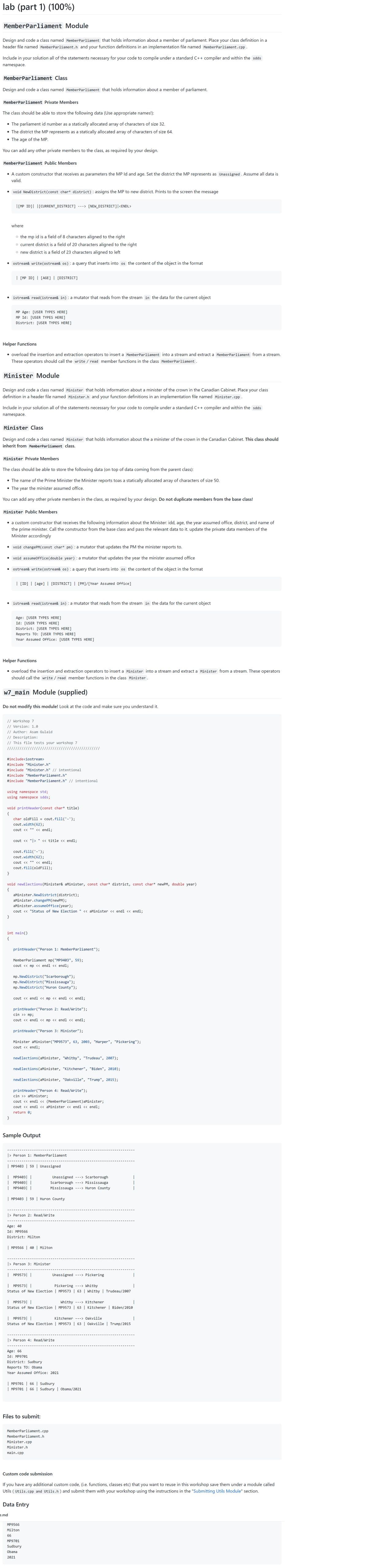 lab (part 1) (100%)
MemberParliament Module
Design and code a class named Member Parliament that holds information about a member of parliament. Place your class definition in a
header file named Member Parliament.h and your function definitions in an implementation file named Member Parliament.cpp .
Include in your solution all of the statements necessary for your code to compile under a standard C++ compiler and within the sdds
namespace.
MemberParliament Class
Design and code a class named Member Parliament that holds information about a member of parliament.
MemberParliament Private Members
The class should be able to store the following data (Use appropriate names!):
• The parliament id number as a statically allocated array of characters of size 32.
• The district the MP represents as a statically allocated array of characters of size 64.
• The age of the MP.
You can add any other private members to the class, as required by your design.
MemberParliament Public Members
• A custom constructor that receives as parameters the MP Id and age. Set the district the MP represents as Unassigned. Assume all data is
valid.
void NewDistrict (const char* district) : assigns the MP to new district. Prints to the screen the message
●
[MP ID] [CURRENT_DISTRICT] ---> [NEW_DISTRICT] | <ENDL>
where
Helper Functions
• overload the insertion and extraction operators to insert a MemberParliament into a stream and extract a Member Parliament from a stream.
These operators should call the write / read member functions in the class MemberParliament.
o the mp id is a field of 8 characters aligned to the right
o current district is a field of 20 characters aligned to the right
o new district is a field of 23 characters aligned to left
ostream& write(ostream& os) : a query that inserts into os the content of the object in the format
Minister Module
| [MP ID] | [AGE] | [DISTRICT]
Design and code a class named Minister that holds information about a minister of the crown in the Canadian Cabinet. Place your class
definition in a header file named Minister.h and your function definitions in an implementation file named Minister.cpp.
istream& read(istream& in) : a mutator that reads from the stream in the data for the current object
Include in your solution all of the statements necessary for your code to compile under a standard C++ compiler and within the sdds
namespace.
●
MP Age: [USER TYPES HERE]
MP Id: [USER TYPES HERE]
District: [USER TYPES HERE]
Minister Class
Design and code a class named Minister that holds information about the a minister of the crown in the Canadian Cabinet. This class should
inherit from Member Parliament class.
Minister Private Members
The class should be able to store the following data (on top of data coming from the parent class):
• The name of the Prime Minister the Minister reports toas a statically allocated array of characters of size 50.
• The year the minister assumed office.
You can add any other private members in the class, as required by your design. Do not duplicate members from the base class!
Minister Public Members
●
a custom constructor that receives the following information about the Minister: idd, age, the year assumed office, district, and name of
the prime minister. Call the constructor from the base class and pass the relevant data to it. update the private data members of the
Minister accordingly
void changePM(const char* pm): a mutator that updates the PM the minister reports to.
void assumeOffice (double year) : a mutator that updates the year the minister assumed office
ostream& write(ostream& os): a query that inserts into os the content of the object in the format
}
| [ID] | [age] | [DISTRICT] | [PM]/[Year Assumed Office]
Helper Functions
• overload the insertion and extraction operators to insert a Minister into a stream and extract a Minister from a stream. These operators
should call the write / read member functions in the class Minister.
istream& read(istream& in) : a mutator that reads from the stream in the data for the current object
w7_main Module (supplied)
}
Age: [USER TYPES HERE]
Id: [USER TYPES HERE]
District: [USER TYPES HERE]
Do not modify this module! Look at the code and make sure you understand it.
Reports TO: [USER TYPES HERE]
Year Assumed Office: [USER TYPES HERE]
// Workshop 7
// Version: 1.0
}
// Author: Asam Gulaid
// Description:
// This file tests your workshop 7
#include<iostream>
#include "Minister.h"
#include "Minister.h" // intentional
#include "MemberParliament.h"
#include "MemberParliament.h" // intentional
using namespace std;
using namespace sdds;
void printHeader (const char* title)
{
char oldFill = cout.fill('-');
cout.width(62);
cout <<
cout << ">
int main()
{
void newElections (Minister& aMinister, const char* district, const char* newPM, double year)
{
|| ||
cout.fill('-');
cout.width(62);
cout << << endl;
cout.fill(oldFill);
|| ||
aMinister.NewDistrict(district);
aMinister.changePM(newPM);
aMinister.assumeOffice (year);
cout << "Status of New Election " << aMinister << endl << endl;
<< endl;
printHeader("Person 1: MemberParliament");
e.md
11
MemberParliament mp("MP9403", 59);
cout << mp << endl << endl;
mp. NewDistrict ("Scarborough");
mp. NewDistrict("Mississauga");
mp. NewDistrict ("Huron County");
cout << endl << mp << endl << endl;
printHeader("Person 2: Read/Write");
cin >> mp;
cout << endl << mp << endl << endl;
<< title << endl;
printHeader("Person 3: Minister");
Minister aMinister("MP9573", 63, 2003, "Harper", "Pickering");
cout << endl;
newElections (aMinister, "Whitby", "Trudeau", 2007);
newElections (aMinister, "Kitchener", "Biden", 2010);
newElections (aMinister, "Oakville", "Trump", 2015);
Sample Output
printHeader("Person 4: Read/Write");
cin >> aMinister;
cout << endl << (MemberParliament)aMinister;
cout << endl << aMinister << endl << endl;
return 0;
| MP9403| |
MP9403
| MP9403|
|> Person 1: MemberParliament
Age: 40
Id: MP9566
| MP9403 | 59 | Unassigned
| MP9403 | 59 | Huron County
|> Person 2: Read/Write
District: Milton
| MP9573| |
| MP9566 | 40 | Milton
> Person 3: Minister
Age: 66
Id: MP9701
| MP9573| |
Pickering ---> Whitby
Status of New Election | MP9573 | 63 | Whitby | Trudeau/2007
Unassigned ---> Scarborough
Scarborough ---> Mississauga
Mississauga ---> Huron County
| MP9573| |
Kitchener ---> Oakville
Status of New Election | MP9573 | 63 | Oakville | Trump/2015
| MP9573| |
Whitby ---> Kitchener
Status of New Election | MP9573 | 63 | Kitchener | Biden/2010
Data Entry
> Person 4: Read/Write
Files to submit:
Unassigned ---> Pickering
District: Sudbury
Reports
TO: Obama
Year Assumed Office: 2021
MP9566
Milton
66
MP9701
Sudbury
Obama
2021
| MP9701 | 66 | Sudbury
| MP9701 | 66 | Sudbury | Obama/2021
MemberParliament.cpp
MemberParliament.h
Minister.cpp
Minister.h
main.cpp
|
|
Custom code submission
If you have any additional custom code, (i.e. functions, classes etc) that you want to reuse in this workshop save them under a module called
Utils (Utils.cpp and Utils.h) and submit them with your workshop using the instructions in the "Submitting Utils Module" section.
I