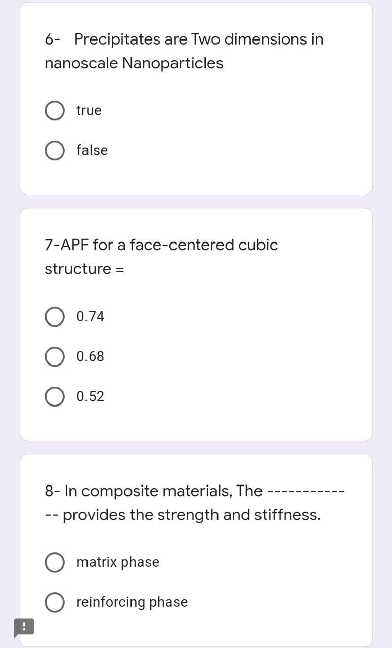 6- Precipitates are Two dimensions in
nanoscale Nanoparticles
O true
false
7-APF for a face-centered cubic
structure =
0.74
0.68
O 0.52
8- In composite materials, The
-- provides the strength and stiffness.
matrix phase
reinforcing phase