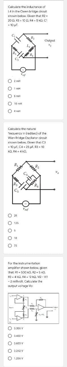 Calculate the inductance of
L4 in the Owen bridge circuit
shown below. Given that R2 =
2002, R310 02, R4 = 5 KQ2, C1
= 10 uF.
R₂
OOC
mu
R3
La
STus-mm
R₂
COO
O2mH
1 mH
5 mH
C 10 mH
4 mH
Calculate the natural
frequency in (rad/sec) of the
Wien Bridge Oscillator circuit
shown below, Given that C3
= 10 μF, C4 = 25 μF, R3 = 10
K2, R4 = 4 KQ,
R₂
R₂
ww
0 0 0 0 0
Vref
C3
www
Vref
0.306 V
0.402 V
0.603 V
0.242 V
O 1.206 V
www
CAL
Imm
R₂
20
125
5
10
75
For the instrumentation
amplifier shown below, given
that: R1 = 500 KQ. R2 = 5 KQ.
R34 KQ2. R4 12 k2. Vi2 - Vil
=
- 2 millivolt. Calculate the
output voltage Vo:
www
Inpets
R₂+6₂
Output
Vo
Vo
Oudpen
